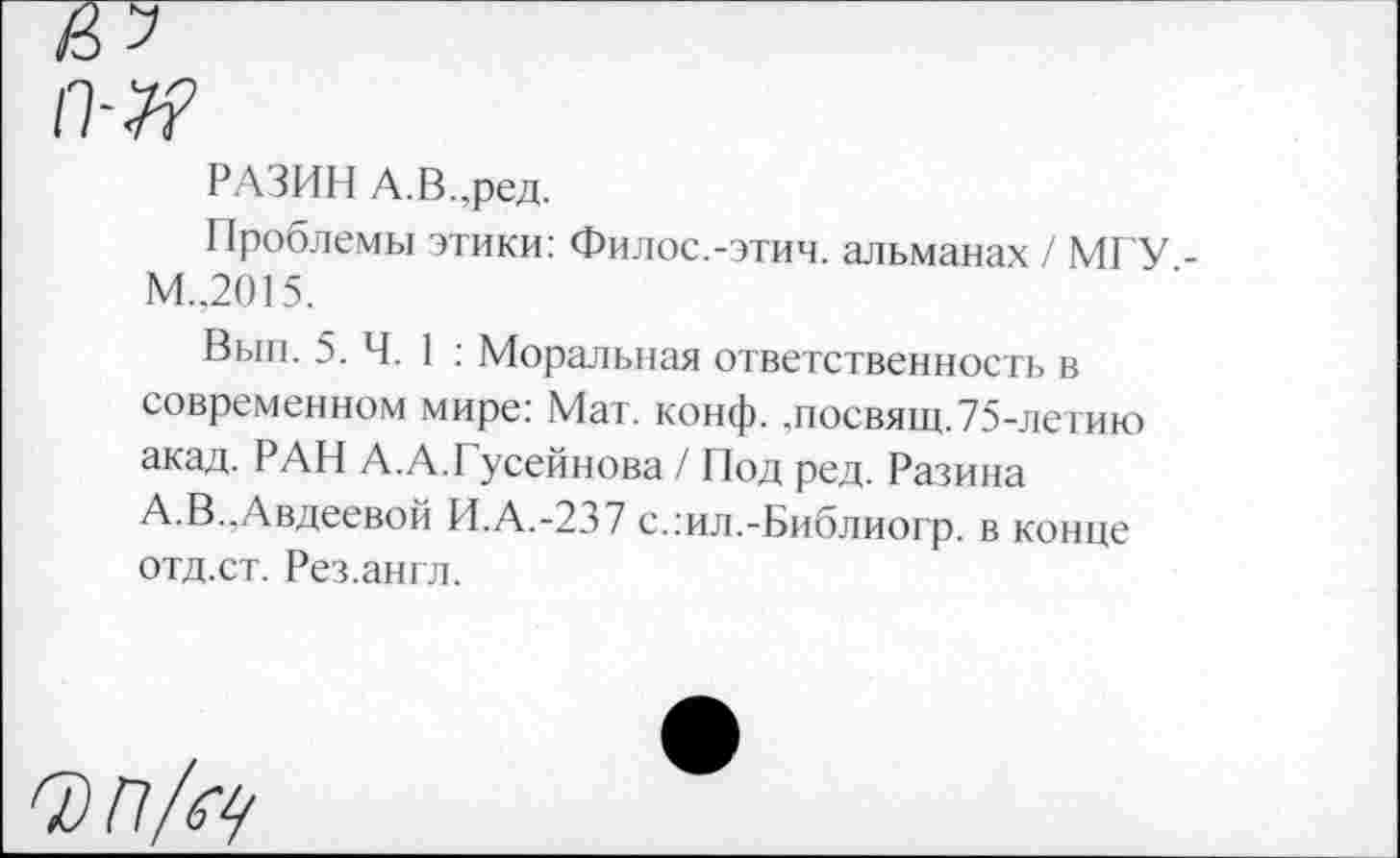 ﻿РАЗИН А.В.,ред.
Проблемы этики: Филос.-этич. альманах / МГУ -М.,2015.
Вып. 5. Ч. 1 : Моральная ответственность в современном мире: Мат. конф, „посвящ.75-летию акад. РАН А.А.Гусейнова / Под ред. Разина А.В..Авдеевой И.А.-237 с.:ил.-Библиогр. в конце отд.ст. Рез.англ.